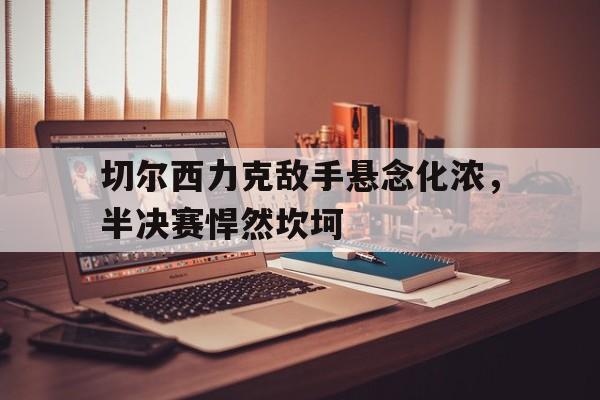 切尔西力克敌手悬念化浓，半决赛悍然坎坷