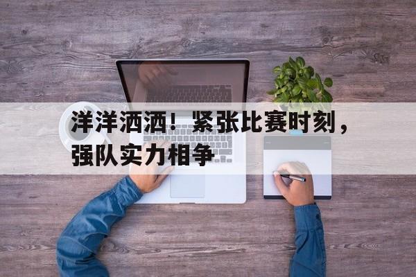 洋洋洒洒！紧张比赛时刻，强队实力相争的简单介绍