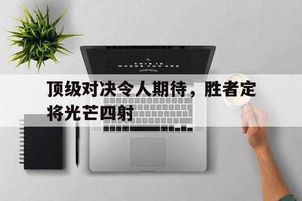 顶级对决令人期待，胜者定将光芒四射的简单介绍