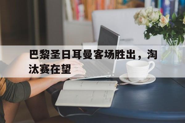 巴黎圣日耳曼客场胜出，淘汰赛在望的简单介绍