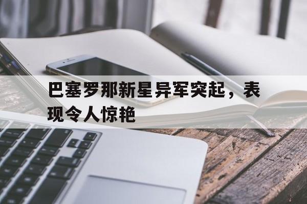 关于巴塞罗那新星异军突起，表现令人惊艳的信息