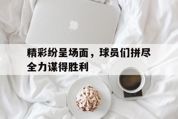 精彩纷呈场面，球员们拼尽全力谋得胜利