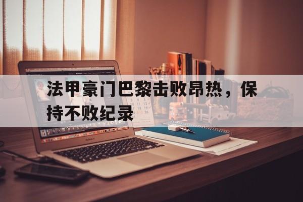 法甲豪门巴黎击败昂热，保持不败纪录的简单介绍
