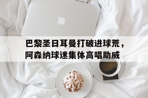 巴黎圣日耳曼打破进球荒，阿森纳球迷集体高唱助威