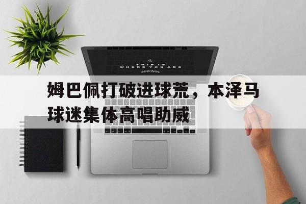 姆巴佩打破进球荒，本泽马球迷集体高唱助威姆巴佩是黑人吗
