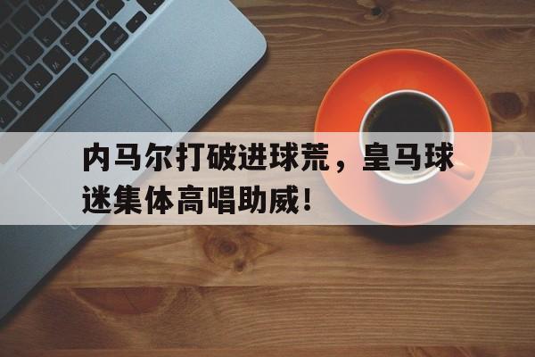 内马尔打破进球荒，皇马球迷集体高唱助威！内马尔对皇马多少进球