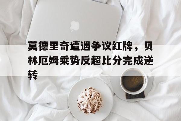 莫德里奇遭遇争议红牌，贝林厄姆乘势反超比分完成逆转莫德里奇个人资料简介