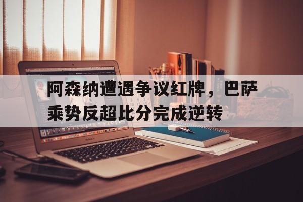 阿森纳遭遇争议红牌，巴萨乘势反超比分完成逆转阿森纳巴萨欧冠