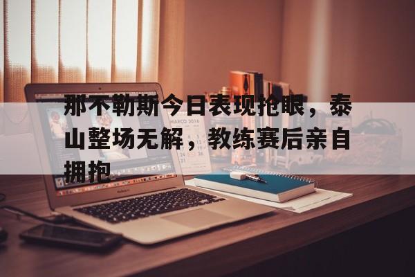 那不勒斯今日表现抢眼，泰山整场无解，教练赛后亲自拥抱那不勒斯的比赛